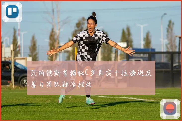 贝纳德斯基揭秘C罗真实个性谦逊友善与团队融洽相处