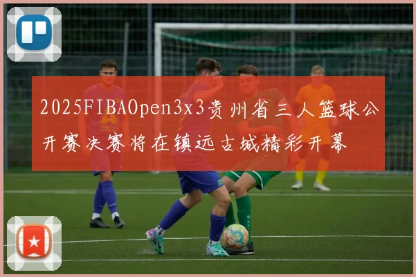 2025FIBAOpen3x3贵州省三人篮球公开赛决赛将在镇远古城精彩开幕
