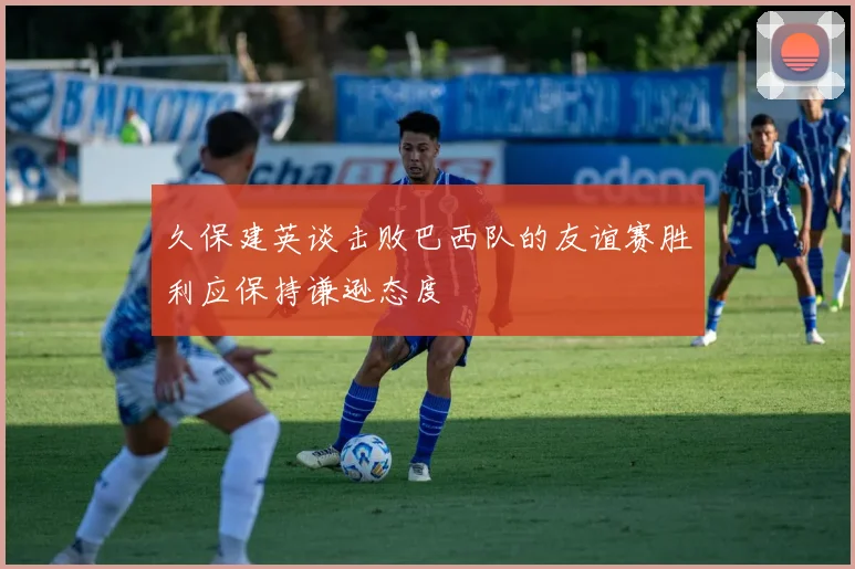 久保建英谈击败巴西队的友谊赛胜利应保持谦逊态度
