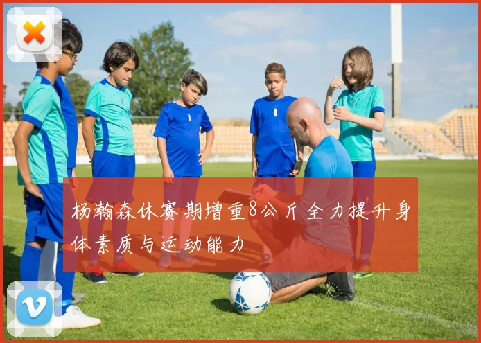 杨瀚森休赛期增重8公斤全力提升身体素质与运动能力