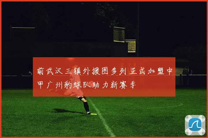 前武汉三镇外援图多列正式加盟中甲广州豹球队助力新赛季