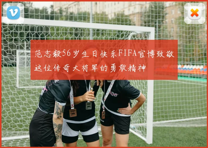 范志毅56岁生日快乐FIFA官博致敬这位传奇大将军的勇敢精神