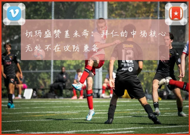 切玛盛赞基米希：拜仁的中场核心无处不在攻防兼备