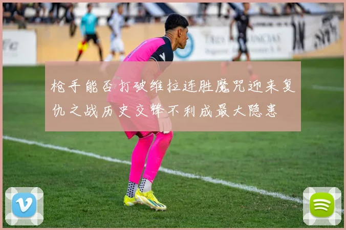 枪手能否打破维拉连胜魔咒迎来复仇之战历史交锋不利成最大隐患