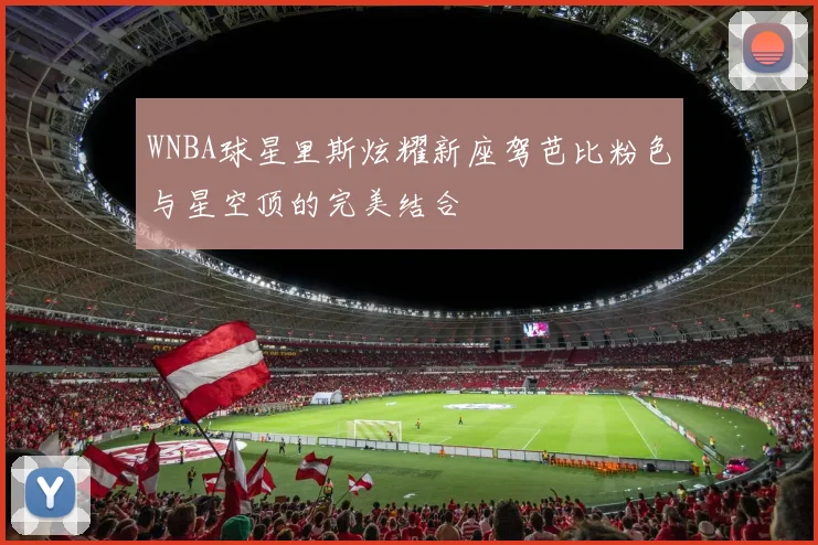 WNBA球星里斯炫耀新座驾芭比粉色与星空顶的完美结合