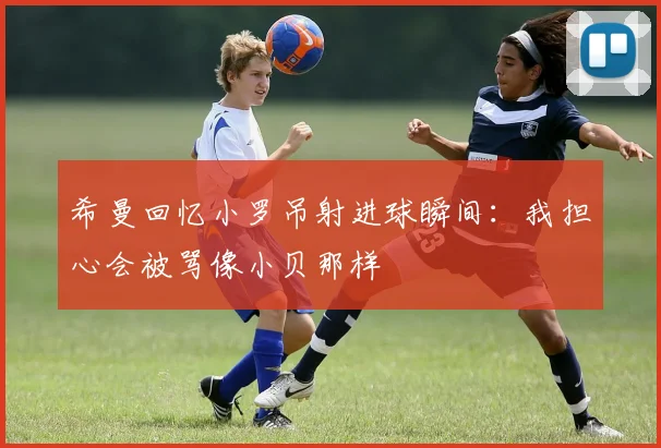 希曼回忆小罗吊射进球瞬间：我担心会被骂像小贝那样
