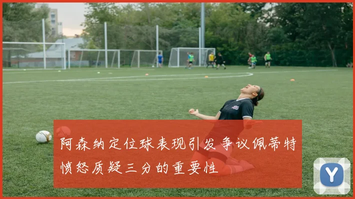 阿森纳定位球表现引发争议佩蒂特愤怒质疑三分的重要性