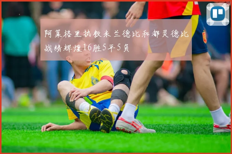 阿莱格里执教米兰德比和都灵德比战绩辉煌16胜5平5负