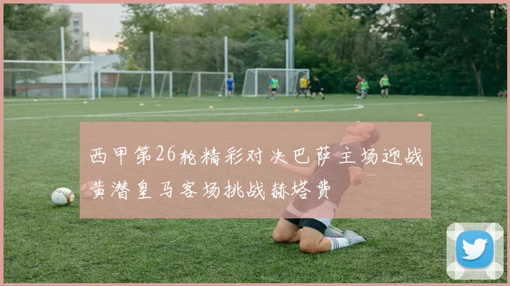 西甲第26轮精彩对决巴萨主场迎战黄潜皇马客场挑战赫塔费