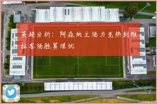 英超分析：阿森纳主场力克热刺维拉客场胜算堪忧