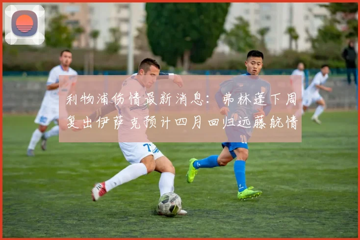 利物浦伤情最新消息：弗林蓬下周复出伊萨克预计四月回归远藤航情况待定