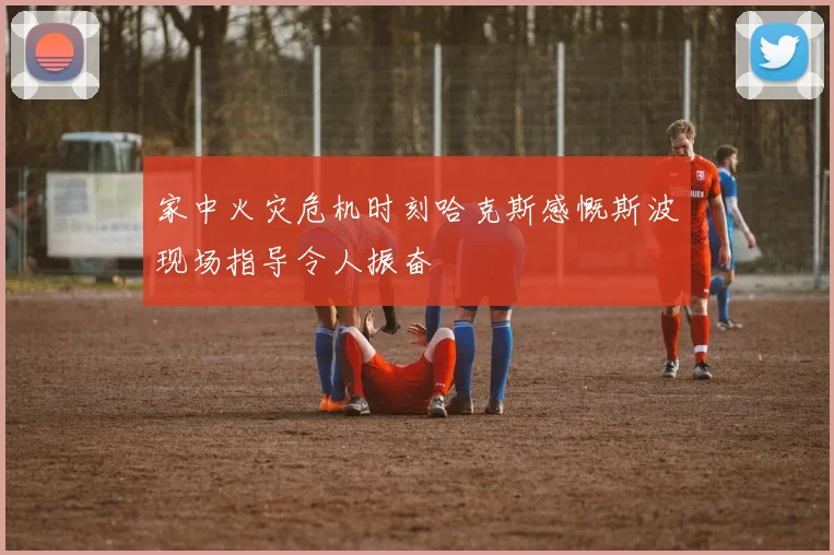 家中火灾危机时刻哈克斯感慨斯波现场指导令人振奋