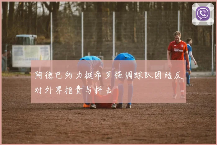 阿德巴约力挺希罗强调球队团结反对外界指责与抨击