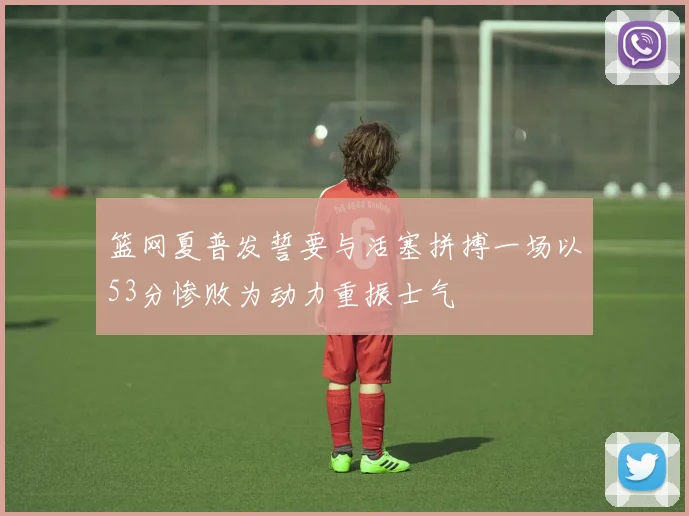 篮网夏普发誓要与活塞拼搏一场以53分惨败为动力重振士气