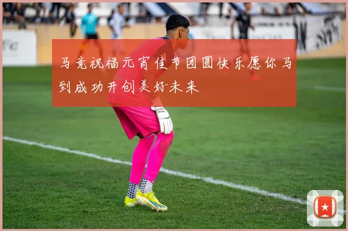 马竞祝福元宵佳节团圆快乐愿你马到成功开创美好未来