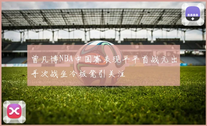 曾凡博NBA中国赛表现平平首战无出手次战坐冷板凳引关注