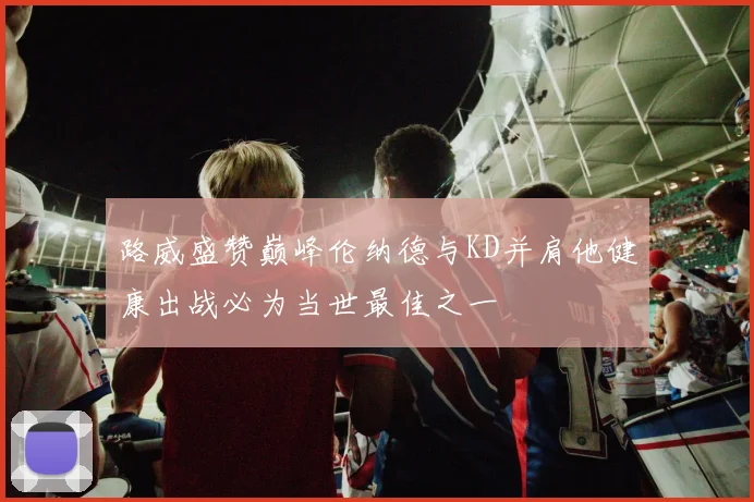 路威盛赞巅峰伦纳德与KD并肩他健康出战必为当世最佳之一