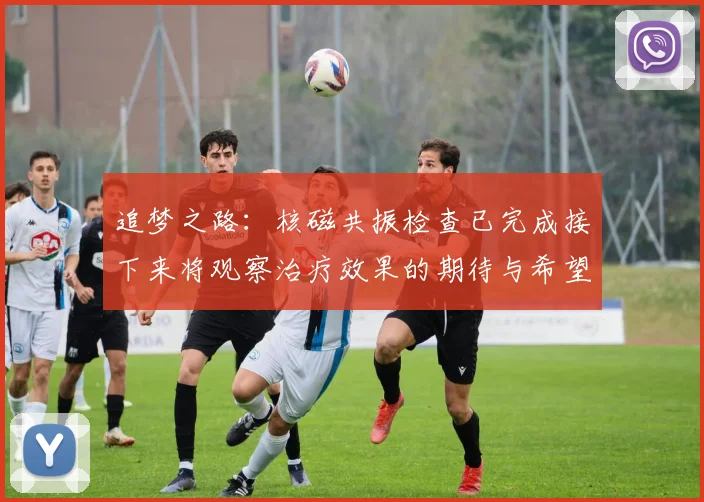 追梦之路：核磁共振检查已完成接下来将观察治疗效果的期待与希望