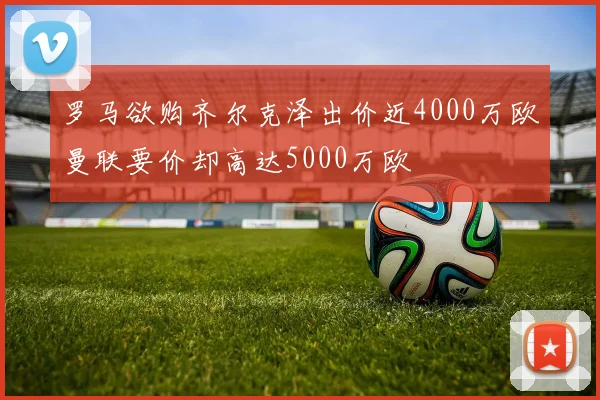罗马欲购齐尔克泽出价近4000万欧曼联要价却高达5000万欧