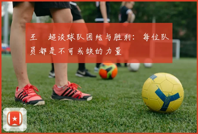 王燊超谈球队团结与胜利：每位队员都是不可或缺的力量