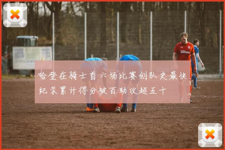 哈登在骑士首六场比赛创队史最快纪录累计得分破百助攻超五十