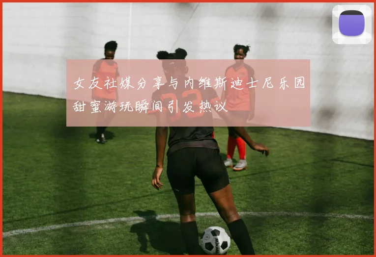 女友社媒分享与内维斯迪士尼乐园甜蜜游玩瞬间引发热议