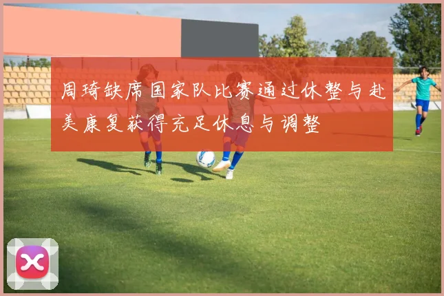 周琦缺席国家队比赛通过休整与赴美康复获得充足休息与调整