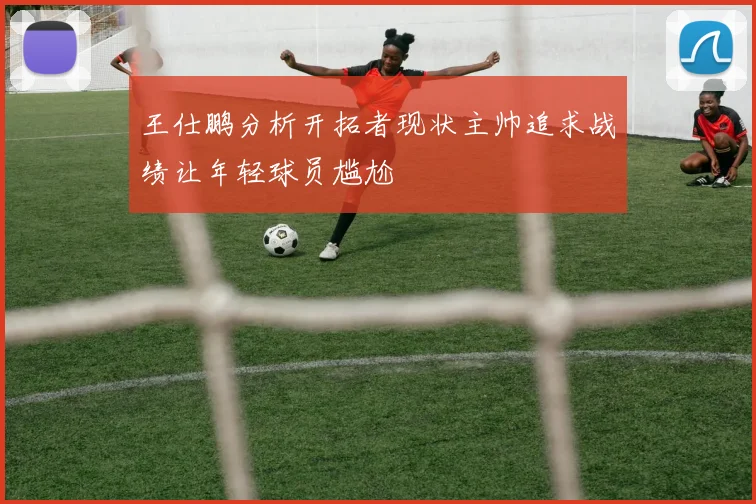王仕鹏分析开拓者现状主帅追求战绩让年轻球员尴尬