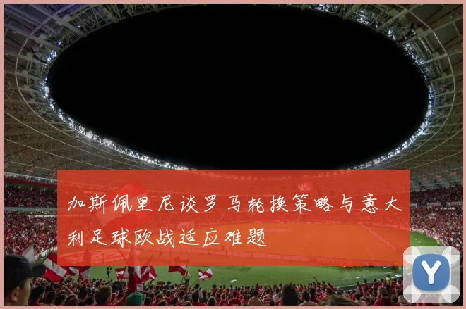 加斯佩里尼谈罗马轮换策略与意大利足球欧战适应难题