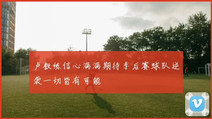 卢教练信心满满期待季后赛球队逆袭一切皆有可能