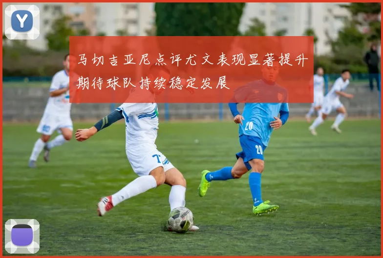 马切吉亚尼点评尤文表现显著提升期待球队持续稳定发展