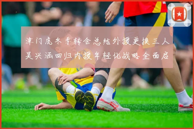 津门虎冬季转会总结外援更换三人吴兴涵回归内援年轻化战略全面启动