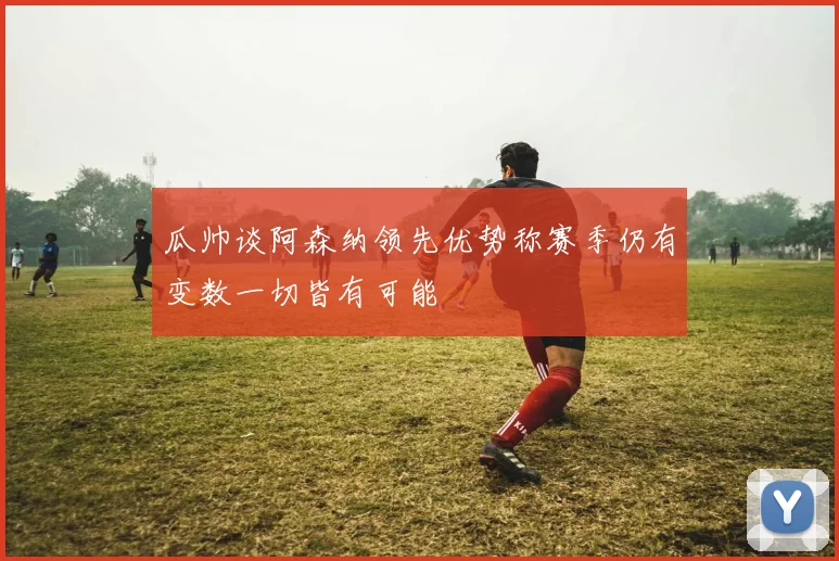 瓜帅谈阿森纳领先优势称赛季仍有变数一切皆有可能
