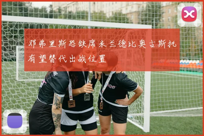 邓弗里斯恐缺席米兰德比奥古斯托有望替代出战位置