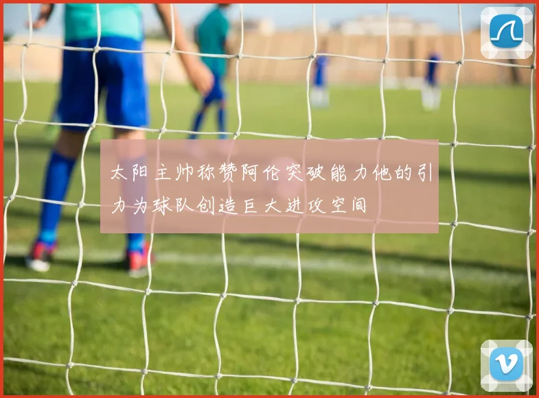太阳主帅称赞阿伦突破能力他的引力为球队创造巨大进攻空间