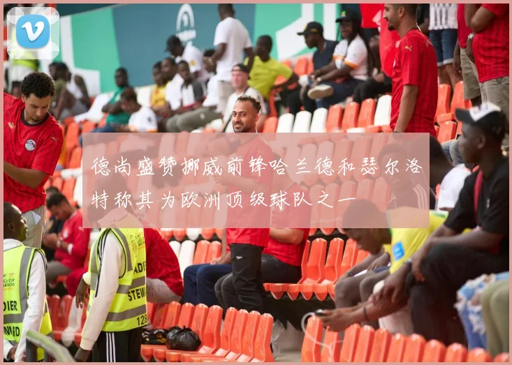 德尚盛赞挪威前锋哈兰德和瑟尔洛特称其为欧洲顶级球队之一