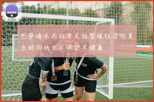 巴萨请求西班牙足协暂缓征召刚复出的伯纳尔以保护其健康