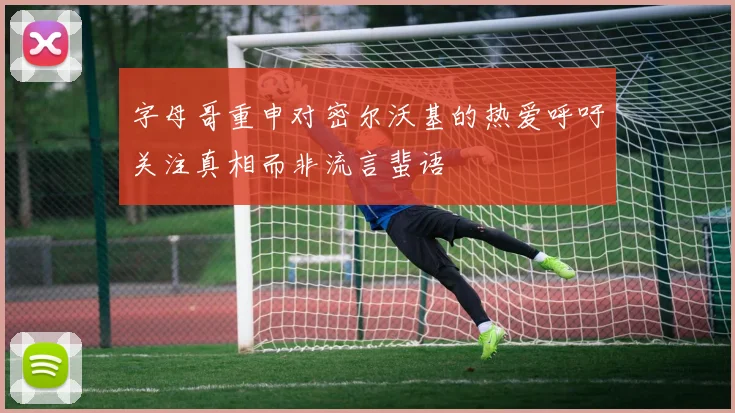 字母哥重申对密尔沃基的热爱呼吁关注真相而非流言蜚语