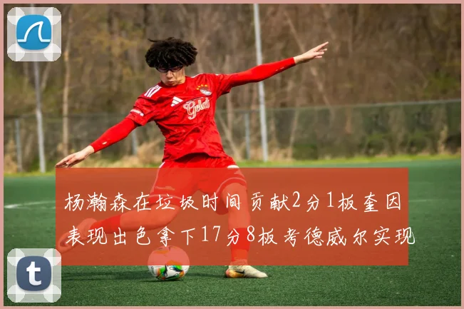 杨瀚森在垃圾时间贡献2分1板奎因表现出色拿下17分8板考德威尔实现双双14板转正