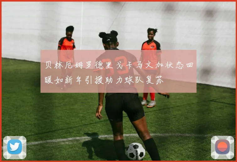 贝林厄姆罗德里戈卡马文加状态回暖如新年引援助力球队复苏
