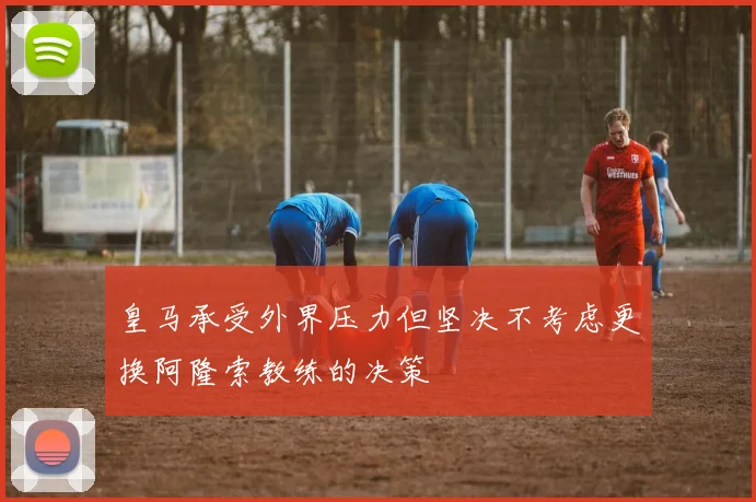 皇马承受外界压力但坚决不考虑更换阿隆索教练的决策