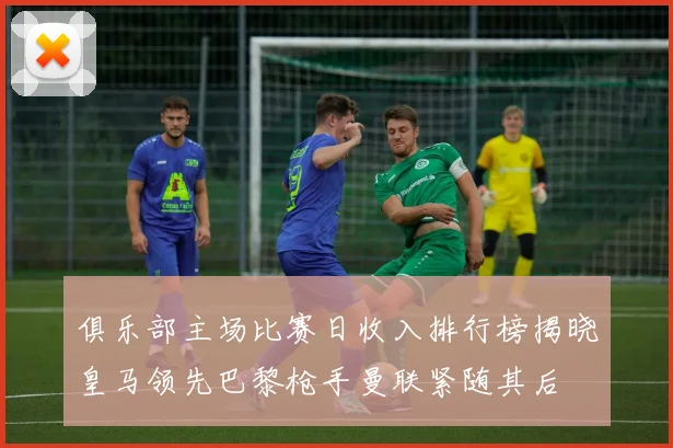 俱乐部主场比赛日收入排行榜揭晓皇马领先巴黎枪手曼联紧随其后