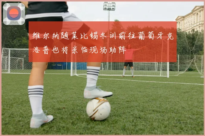 维尔纳随莱比锡冬训前往葡萄牙克洛普也将亲临现场助阵